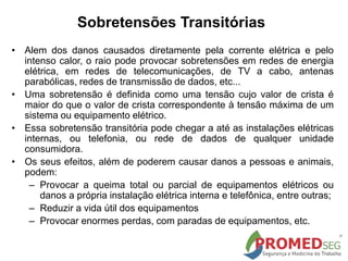 Sobretensões Transitórias
• Alem dos danos causados diretamente pela corrente elétrica e pelo
intenso calor, o raio pode provocar sobretensões em redes de energia
elétrica, em redes de telecomunicações, de TV a cabo, antenas
parabólicas, redes de transmissão de dados, etc...
• Uma sobretensão é definida como uma tensão cujo valor de crista é
maior do que o valor de crista correspondente à tensão máxima de um
sistema ou equipamento elétrico.
• Essa sobretensão transitória pode chegar a até as instalações elétricas
internas, ou telefonia, ou rede de dados de qualquer unidade
consumidora.
• Os seus efeitos, além de poderem causar danos a pessoas e animais,
podem:
– Provocar a queima total ou parcial de equipamentos elétricos ou
danos a própria instalação elétrica interna e telefônica, entre outras;
– Reduzir a vida útil dos equipamentos
– Provocar enormes perdas, com paradas de equipamentos, etc.
 