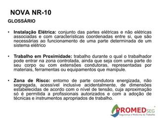 GLOSSÁRIO
• Instalação Elétrica: conjunto das partes elétricas e não elétricas
associadas e com características coordenadas entre si, que são
necessárias ao funcionamento de uma parte determinada de um
sistema elétrico
• Trabalho em Proximidade: trabalho durante o qual o trabalhador
pode entrar na zona controlada, ainda que seja com uma parte do
seu corpo ou com extensões condutoras, representadas por
materiais, ferramentas ou equipamentos que manipule.
• Zona de Risco: entorno de parte condutora energizada, não
segregada, acessível inclusive acidentalmente, de dimensões
estabelecidas de acordo com o nível de tensão, cuja aproximação
só é permitida a profissionais autorizados e com a adoção de
técnicas e instrumentos apropriados de trabalho.
NOVA NR-10
 