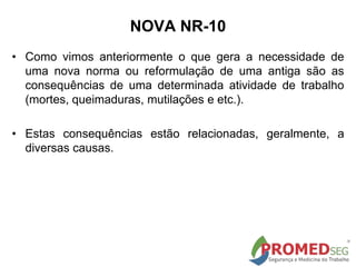 • Como vimos anteriormente o que gera a necessidade de
uma nova norma ou reformulação de uma antiga são as
consequências de uma determinada atividade de trabalho
(mortes, queimaduras, mutilações e etc.).
• Estas consequências estão relacionadas, geralmente, a
diversas causas.
NOVA NR-10
 