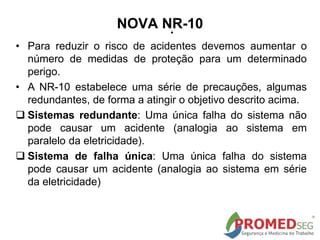 .
• Para reduzir o risco de acidentes devemos aumentar o
número de medidas de proteção para um determinado
perigo.
• A NR-10 estabelece uma série de precauções, algumas
redundantes, de forma a atingir o objetivo descrito acima.
 Sistemas redundante: Uma única falha do sistema não
pode causar um acidente (analogia ao sistema em
paralelo da eletricidade).
 Sistema de falha única: Uma única falha do sistema
pode causar um acidente (analogia ao sistema em série
da eletricidade)
NOVA NR-10
 