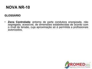 GLOSSÁRIO
• Zona Controlada: entorno de parte condutora energizada, não
segregada, acessível, de dimensões estabelecidas de acordo com
o nível de tensão, cuja aproximação só é permitida a profissionais
autorizados.
NOVA NR-10
 