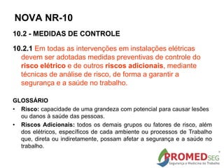 10.2 - MEDIDAS DE CONTROLE
10.2.1 Em todas as intervenções em instalações elétricas
devem ser adotadas medidas preventivas de controle do
risco elétrico e de outros riscos adicionais, mediante
técnicas de análise de risco, de forma a garantir a
segurança e a saúde no trabalho.
GLOSSÁRIO
• Risco: capacidade de uma grandeza com potencial para causar lesões
ou danos à saúde das pessoas.
• Riscos Adicionais: todos os demais grupos ou fatores de risco, além
dos elétricos, específicos de cada ambiente ou processos de Trabalho
que, direta ou indiretamente, possam afetar a segurança e a saúde no
trabalho.
NOVA NR-10
 