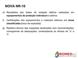 e) Resultados dos testes de isolação elétrica realizados em
equipamentos de proteção individual e coletiva.
f) Certificações dos equipamentos e materiais elétricos em áreas
classificadas (risco de explosão);
g) Relatório técnico das inspeções atualizadas com recomendações,
cronogramas de adequações, contemplando as alíneas de “a” a
“f”.
NOVA NR-10
 