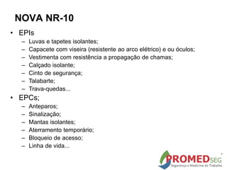 • EPIs
– Luvas e tapetes isolantes;
– Capacete com viseira (resistente ao arco elétrico) e ou óculos;
– Vestimenta com resistência a propagação de chamas;
– Calçado isolante;
– Cinto de segurança;
– Talabarte;
– Trava-quedas...
• EPCs;
– Anteparos;
– Sinalização;
– Mantas isolantes;
– Aterramento temporário;
– Bloqueio de acesso;
– Linha de vida...
NOVA NR-10
 