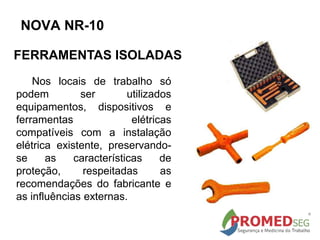 Nos locais de trabalho só
podem ser utilizados
equipamentos, dispositivos e
ferramentas elétricas
compatíveis com a instalação
elétrica existente, preservando-
se as características de
proteção, respeitadas as
recomendações do fabricante e
as influências externas.
FERRAMENTAS ISOLADAS
NOVA NR-10
 