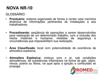 GLOSSÁRIO:
• Prontuário: sistema organizado de forma a conter uma memória
dinâmica de informações pertinentes às instalações e aos
trabalhadores.
• Procedimento: seqüência de operações a serem desenvolvidas
para realização de um determinado trabalho, com a inclusão dos
meios materiais e humanos, medidas de segurança e
circunstâncias que impossibilitem sua realização.
• Área Classificada: local com potencialidade de ocorrência de
atmosfera explosiva.
• Atmosfera Explosiva: mistura com o ar, sob condições
atmosféricas, de substâncias inflamáveis na forma de gás, vapor,
névoa, poeira ou fibras, na qual após a ignição a combustão se
propaga.
NOVA NR-10
 