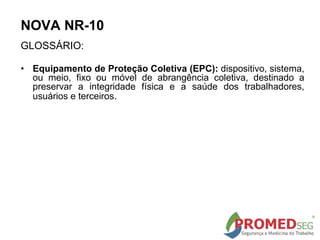 GLOSSÁRIO:
• Equipamento de Proteção Coletiva (EPC): dispositivo, sistema,
ou meio, fixo ou móvel de abrangência coletiva, destinado a
preservar a integridade física e a saúde dos trabalhadores,
usuários e terceiros.
NOVA NR-10
 