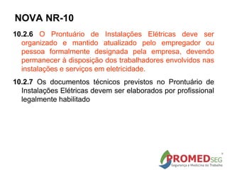 10.2.6 O Prontuário de Instalações Elétricas deve ser
organizado e mantido atualizado pelo empregador ou
pessoa formalmente designada pela empresa, devendo
permanecer à disposição dos trabalhadores envolvidos nas
instalações e serviços em eletricidade.
10.2.7 Os documentos técnicos previstos no Prontuário de
Instalações Elétricas devem ser elaborados por profissional
legalmente habilitado
NOVA NR-10
 