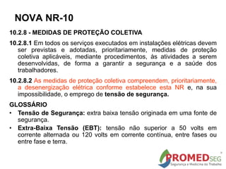 10.2.8 - MEDIDAS DE PROTEÇÃO COLETIVA
10.2.8.1 Em todos os serviços executados em instalações elétricas devem
ser previstas e adotadas, prioritariamente, medidas de proteção
coletiva aplicáveis, mediante procedimentos, às atividades a serem
desenvolvidas, de forma a garantir a segurança e a saúde dos
trabalhadores.
10.2.8.2 As medidas de proteção coletiva compreendem, prioritariamente,
a desenergização elétrica conforme estabelece esta NR e, na sua
impossibilidade, o emprego de tensão de segurança.
GLOSSÁRIO
• Tensão de Segurança: extra baixa tensão originada em uma fonte de
segurança.
• Extra-Baixa Tensão (EBT): tensão não superior a 50 volts em
corrente alternada ou 120 volts em corrente contínua, entre fases ou
entre fase e terra.
NOVA NR-10
 