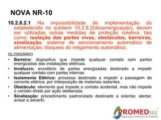10.2.8.2.1 Na impossibilidade de implementação do
estabelecido no subitem 10.2.8.2(desenergização), devem
ser utilizadas outras medidas de proteção coletiva, tais
como: isolação das partes vivas, obstáculos, barreiras,
sinalização, sistema de seccionamento automático de
alimentação, bloqueio do religamento automático.
GLOSSÁRIO
• Barreira: dispositivo que impede qualquer contato com partes
energizadas das instalações elétricas.
• Invólucro: envoltório de partes energizadas destinado a impedir
qualquer contato com partes internas
• Isolamento Elétrico: processo destinado a impedir a passagem de
corrente elétrica, por interposição de materiais isolantes.
• Obstáculo: elemento que impede o contato acidental, mas não impede
o contato direto por ação deliberada.
• Sinalização: procedimento padronizado destinado a orientar, alertar,
avisar e advertir.
NOVA NR-10
 