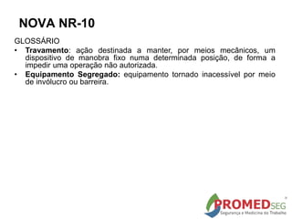 GLOSSÁRIO
• Travamento: ação destinada a manter, por meios mecânicos, um
dispositivo de manobra fixo numa determinada posição, de forma a
impedir uma operação não autorizada.
• Equipamento Segregado: equipamento tornado inacessível por meio
de invólucro ou barreira.
NOVA NR-10
 