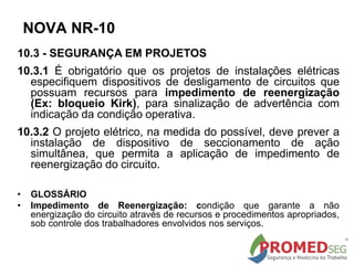 10.3 - SEGURANÇA EM PROJETOS
10.3.1 É obrigatório que os projetos de instalações elétricas
especifiquem dispositivos de desligamento de circuitos que
possuam recursos para impedimento de reenergização
(Ex: bloqueio Kirk), para sinalização de advertência com
indicação da condição operativa.
10.3.2 O projeto elétrico, na medida do possível, deve prever a
instalação de dispositivo de seccionamento de ação
simultânea, que permita a aplicação de impedimento de
reenergização do circuito.
• GLOSSÁRIO
• Impedimento de Reenergização: condição que garante a não
energização do circuito através de recursos e procedimentos apropriados,
sob controle dos trabalhadores envolvidos nos serviços.
NOVA NR-10
 