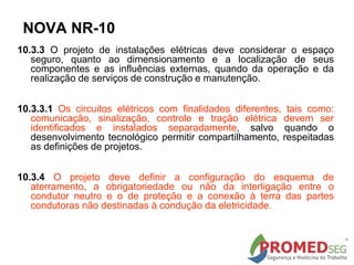 10.3.3 O projeto de instalações elétricas deve considerar o espaço
seguro, quanto ao dimensionamento e a localização de seus
componentes e as influências externas, quando da operação e da
realização de serviços de construção e manutenção.
10.3.3.1 Os circuitos elétricos com finalidades diferentes, tais como:
comunicação, sinalização, controle e tração elétrica devem ser
identificados e instalados separadamente, salvo quando o
desenvolvimento tecnológico permitir compartilhamento, respeitadas
as definições de projetos.
10.3.4 O projeto deve definir a configuração do esquema de
aterramento, a obrigatoriedade ou não da interligação entre o
condutor neutro e o de proteção e a conexão à terra das partes
condutoras não destinadas à condução da eletricidade.
NOVA NR-10
 
