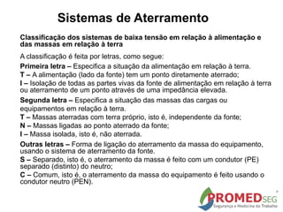 Sistemas de Aterramento
Classificação dos sistemas de baixa tensão em relação à alimentação e
das massas em relação à terra
A classificação é feita por letras, como segue:
Primeira letra – Especifica a situação da alimentação em relação à terra.
T – A alimentação (lado da fonte) tem um ponto diretamente aterrado;
I – Isolação de todas as partes vivas da fonte de alimentação em relação à terra
ou aterramento de um ponto através de uma impedância elevada.
Segunda letra – Especifica a situação das massas das cargas ou
equipamentos em relação à terra.
T – Massas aterradas com terra próprio, isto é, independente da fonte;
N – Massas ligadas ao ponto aterrado da fonte;
I – Massa isolada, isto é, não aterrada.
Outras letras – Forma de ligação do aterramento da massa do equipamento,
usando o sistema de aterramento da fonte.
S – Separado, isto é, o aterramento da massa é feito com um condutor (PE)
separado (distinto) do neutro;
C – Comum, isto é, o aterramento da massa do equipamento é feito usando o
condutor neutro (PEN).
 