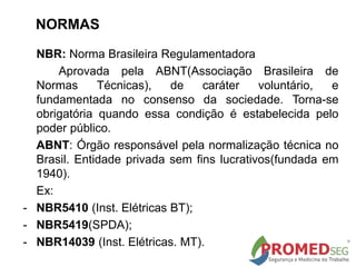 NORMAS
NBR: Norma Brasileira Regulamentadora
Aprovada pela ABNT(Associação Brasileira de
Normas Técnicas), de caráter voluntário, e
fundamentada no consenso da sociedade. Torna-se
obrigatória quando essa condição é estabelecida pelo
poder público.
ABNT: Órgão responsável pela normalização técnica no
Brasil. Entidade privada sem fins lucrativos(fundada em
1940).
Ex:
- NBR5410 (Inst. Elétricas BT);
- NBR5419(SPDA);
- NBR14039 (Inst. Elétricas. MT).
 