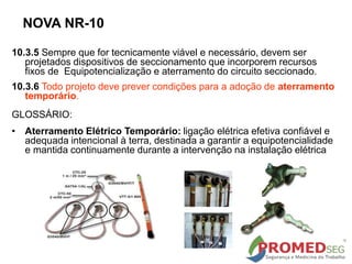 NOVA NR-10
10.3.5 Sempre que for tecnicamente viável e necessário, devem ser
projetados dispositivos de seccionamento que incorporem recursos
fixos de Equipotencialização e aterramento do circuito seccionado.
10.3.6 Todo projeto deve prever condições para a adoção de aterramento
temporário.
GLOSSÁRIO:
• Aterramento Elétrico Temporário: ligação elétrica efetiva confiável e
adequada intencional à terra, destinada a garantir a equipotencialidade
e mantida continuamente durante a intervenção na instalação elétrica
 