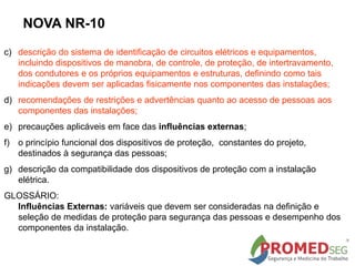 c) descrição do sistema de identificação de circuitos elétricos e equipamentos,
incluindo dispositivos de manobra, de controle, de proteção, de intertravamento,
dos condutores e os próprios equipamentos e estruturas, definindo como tais
indicações devem ser aplicadas fisicamente nos componentes das instalações;
d) recomendações de restrições e advertências quanto ao acesso de pessoas aos
componentes das instalações;
e) precauções aplicáveis em face das influências externas;
f) o princípio funcional dos dispositivos de proteção, constantes do projeto,
destinados à segurança das pessoas;
g) descrição da compatibilidade dos dispositivos de proteção com a instalação
elétrica.
GLOSSÁRIO:
Influências Externas: variáveis que devem ser consideradas na definição e
seleção de medidas de proteção para segurança das pessoas e desempenho dos
componentes da instalação.
NOVA NR-10
 