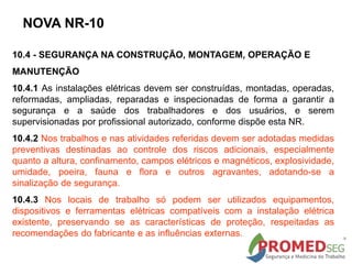 NOVA NR-10
10.4 - SEGURANÇA NA CONSTRUÇÃO, MONTAGEM, OPERAÇÃO E
MANUTENÇÃO
10.4.1 As instalações elétricas devem ser construídas, montadas, operadas,
reformadas, ampliadas, reparadas e inspecionadas de forma a garantir a
segurança e a saúde dos trabalhadores e dos usuários, e serem
supervisionadas por profissional autorizado, conforme dispõe esta NR.
10.4.2 Nos trabalhos e nas atividades referidas devem ser adotadas medidas
preventivas destinadas ao controle dos riscos adicionais, especialmente
quanto a altura, confinamento, campos elétricos e magnéticos, explosividade,
umidade, poeira, fauna e flora e outros agravantes, adotando-se a
sinalização de segurança.
10.4.3 Nos locais de trabalho só podem ser utilizados equipamentos,
dispositivos e ferramentas elétricas compatíveis com a instalação elétrica
existente, preservando se as características de proteção, respeitadas as
recomendações do fabricante e as influências externas.
 