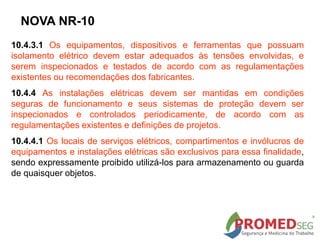 10.4.3.1 Os equipamentos, dispositivos e ferramentas que possuam
isolamento elétrico devem estar adequados às tensões envolvidas, e
serem inspecionados e testados de acordo com as regulamentações
existentes ou recomendações dos fabricantes.
10.4.4 As instalações elétricas devem ser mantidas em condições
seguras de funcionamento e seus sistemas de proteção devem ser
inspecionados e controlados periodicamente, de acordo com as
regulamentações existentes e definições de projetos.
10.4.4.1 Os locais de serviços elétricos, compartimentos e invólucros de
equipamentos e instalações elétricas são exclusivos para essa finalidade,
sendo expressamente proibido utilizá-los para armazenamento ou guarda
de quaisquer objetos.
NOVA NR-10
 