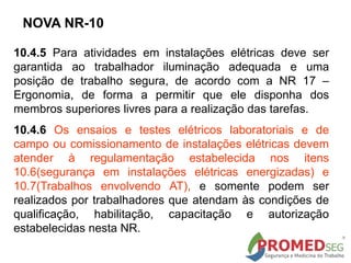 10.4.5 Para atividades em instalações elétricas deve ser
garantida ao trabalhador iluminação adequada e uma
posição de trabalho segura, de acordo com a NR 17 –
Ergonomia, de forma a permitir que ele disponha dos
membros superiores livres para a realização das tarefas.
10.4.6 Os ensaios e testes elétricos laboratoriais e de
campo ou comissionamento de instalações elétricas devem
atender à regulamentação estabelecida nos itens
10.6(segurança em instalações elétricas energizadas) e
10.7(Trabalhos envolvendo AT), e somente podem ser
realizados por trabalhadores que atendam às condições de
qualificação, habilitação, capacitação e autorização
estabelecidas nesta NR.
NOVA NR-10
 
