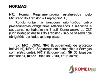 NORMAS
NR: Norma Regulamentadora estabelecida pelo
Ministério do Trabalho e Emprego(MTE).
Regulamentam e fornecem orientações sobre
procedimentos obrigatórios relacionados à medicina e
segurança no trabalho no Brasil. Como anexo da CLT
(Consolidação das leis do Trabalho), são de observância
obrigatória por todas as empresas.
Ex: NR5 (CIPA), NR6 (Equipamento de proteção
Individual), NR10 (Segurança em Instalações e Serviços
com eletricidade), NR17 (Ergonomia), NR 33 Espaços
confinados, NR 35 Trabalho Altura, entre outras...
 