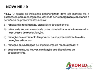 10.5.2 O estado de instalação desenergizada deve ser mantido até a
autorização para reenergização, devendo ser reenergizada respeitando a
seqüência de procedimentos abaixo:
a) retirada das ferramentas, utensílios e equipamentos;
b) retirada da zona controlada de todos os trabalhadores não envolvidos
no processo de reenergização;
c) remoção do aterramento temporário, da equipotencialização e das
proteções adicionais;
d) remoção da sinalização de impedimento de reenergização; e
e) destravamento, se houver, e religação dos dispositivos de
seccionamento.
NOVA NR-10
 