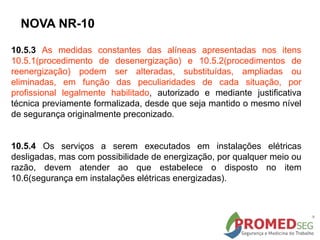 NOVA NR-10
10.5.3 As medidas constantes das alíneas apresentadas nos itens
10.5.1(procedimento de desenergização) e 10.5.2(procedimentos de
reenergização) podem ser alteradas, substituídas, ampliadas ou
eliminadas, em função das peculiaridades de cada situação, por
profissional legalmente habilitado, autorizado e mediante justificativa
técnica previamente formalizada, desde que seja mantido o mesmo nível
de segurança originalmente preconizado.
10.5.4 Os serviços a serem executados em instalações elétricas
desligadas, mas com possibilidade de energização, por qualquer meio ou
razão, devem atender ao que estabelece o disposto no item
10.6(segurança em instalações elétricas energizadas).
 