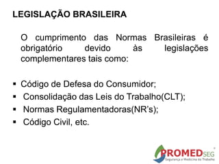 LEGISLAÇÃO BRASILEIRA
O cumprimento das Normas Brasileiras é
obrigatório devido às legislações
complementares tais como:
 Código de Defesa do Consumidor;
 Consolidação das Leis do Trabalho(CLT);
 Normas Regulamentadoras(NR’s);
 Código Civil, etc.
 