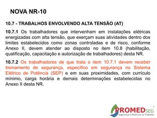 10.7 - TRABALHOS ENVOLVENDO ALTA TENSÃO (AT)
10.7.1 Os trabalhadores que intervenham em instalações elétricas
energizadas com alta tensão, que exerçam suas atividades dentro dos
limites estabelecidos como zonas controladas e de risco, conforme
Anexo II, devem atender ao disposto no item 10.8 (habilitação,
qualificação, capacitação e autorização de trabalhadores) desta NR.
10.7.2 Os trabalhadores de que trata o item 10.7.1 devem receber
treinamento de segurança, específico em segurança no Sistema
Elétrico de Potência (SEP) e em suas proximidades, com currículo
mínimo, carga horária e demais determinações estabelecidas no
Anexo II desta NR.
NOVA NR-10
 