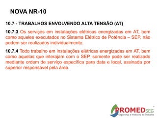 10.7 - TRABALHOS ENVOLVENDO ALTA TENSÃO (AT)
10.7.3 Os serviços em instalações elétricas energizadas em AT, bem
como aqueles executados no Sistema Elétrico de Potência – SEP, não
podem ser realizados individualmente.
10.7.4 Todo trabalho em instalações elétricas energizadas em AT, bem
como aquelas que interajam com o SEP, somente pode ser realizado
mediante ordem de serviço específica para data e local, assinada por
superior responsável pela área.
NOVA NR-10
 
