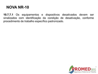NOVA NR-10
10.7.7.1 Os equipamentos e dispositivos desativados devem ser
sinalizados com identificação da condição de desativação, conforme
procedimento de trabalho específico padronizado.
 
