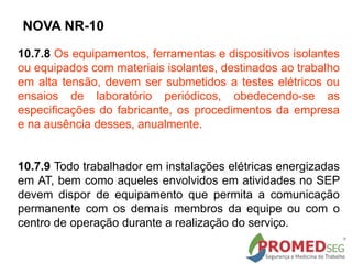 10.7.8 Os equipamentos, ferramentas e dispositivos isolantes
ou equipados com materiais isolantes, destinados ao trabalho
em alta tensão, devem ser submetidos a testes elétricos ou
ensaios de laboratório periódicos, obedecendo-se as
especificações do fabricante, os procedimentos da empresa
e na ausência desses, anualmente.
10.7.9 Todo trabalhador em instalações elétricas energizadas
em AT, bem como aqueles envolvidos em atividades no SEP
devem dispor de equipamento que permita a comunicação
permanente com os demais membros da equipe ou com o
centro de operação durante a realização do serviço.
NOVA NR-10
 