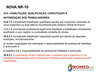10.8 - HABILITAÇÃO, QUALIFICAÇÃO, CAPACITAÇÃO E
AUTORIZAÇÃO DOS TRABALHADORES.
10.8.1 É considerado trabalhador qualificado aquele que comprovar conclusão de
curso específico na área elétrica reconhecido pelo Sistema Oficial de Ensino.
10.8.2 É considerado profissional legalmente habilitado o trabalhador previamente
qualificado e com registro no competente conselho de classe.
10.8.3 É considerado trabalhador capacitado aquele que atenda às seguintes
condições, simultaneamente:
a) receba capacitação sob orientação e responsabilidade de profissional habilitado
e autorizado; e
b) trabalhe sob a responsabilidade de profissional habilitado e autorizado.
10.8.3.1 A capacitação só terá validade para a empresa que o capacitou e nas
condições estabelecidas pelo profissional habilitado e autorizado responsável pela
capacitação.
NOVA NR-10
 