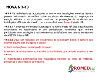 10.8.8 Os trabalhadores autorizados a intervir em instalações elétricas devem
possuir treinamento específico sobre os riscos decorrentes do emprego da
energia elétrica e as principais medidas de prevenção de acidentes em
instalações elétricas, de acordo com o estabelecido no Anexo II desta NR.
10.8.8.1 A empresa concederá autorização na forma desta NR aos trabalhadores
capacitados ou qualificados e aos profissionais habilitados que tenham
participado com avaliação e aproveitamento satisfatórios dos cursos constantes
do ANEXO II desta NR.
10.8.8.2 Deve ser realizado um treinamento de reciclagem bienal e sempre que
ocorrer alguma das situações a seguir:
a) troca de função ou mudança de empresa;
b) retorno de afastamento ao trabalho ou inatividade, por período superior a três
meses;
c) modificações significativas nas instalações elétricas ou troca de métodos,
processos e organização do trabalho.
NOVA NR-10
 