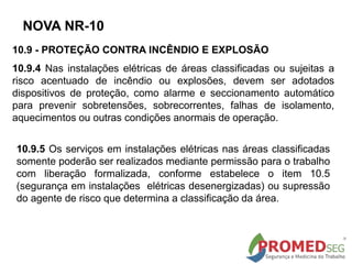 10.9 - PROTEÇÃO CONTRA INCÊNDIO E EXPLOSÃO
10.9.4 Nas instalações elétricas de áreas classificadas ou sujeitas a
risco acentuado de incêndio ou explosões, devem ser adotados
dispositivos de proteção, como alarme e seccionamento automático
para prevenir sobretensões, sobrecorrentes, falhas de isolamento,
aquecimentos ou outras condições anormais de operação.
NOVA NR-10
10.9.5 Os serviços em instalações elétricas nas áreas classificadas
somente poderão ser realizados mediante permissão para o trabalho
com liberação formalizada, conforme estabelece o item 10.5
(segurança em instalações elétricas desenergizadas) ou supressão
do agente de risco que determina a classificação da área.
 