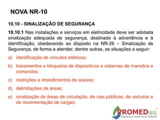 10.10 - SINALIZAÇÃO DE SEGURANÇA
10.10.1 Nas instalações e serviços em eletricidade deve ser adotada
sinalização adequada de segurança, destinada à advertência e à
identificação, obedecendo ao disposto na NR-26 – Sinalização de
Segurança, de forma a atender, dentre outras, as situações a seguir:
a) identificação de circuitos elétricos;
b) travamentos e bloqueios de dispositivos e sistemas de manobra e
comandos;
c) restrições e impedimentos de acesso;
d) delimitações de áreas;
e) sinalização de áreas de circulação, de vias públicas, de veículos e
de movimentação de cargas;
NOVA NR-10
 