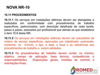 10.11 PROCEDIMENTOS
10.11.1 Os serviços em instalações elétricas devem ser planejados e
realizados em conformidade com procedimentos de trabalho
específicos, padronizados, com descrição detalhada de cada tarefa,
passo a passo, assinados por profissional que atenda ao que estabelece
o item 10.8 desta NR.
10.11.2 Os serviços em instalações elétricas devem ser precedidos de
ordens de serviço especificas, aprovadas por trabalhador autorizado,
contendo, no mínimo, o tipo, a data, o local e as referências aos
procedimentos de trabalho a serem adotados.
10.11.3 Os procedimentos de trabalho devem conter, no mínimo,
objetivo, campo de aplicação, base técnica, competências e
responsabilidades, Disposições gerais, medidas de controle e
orientações finais.
NOVA NR-10
 