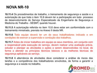 10.11.4 Os procedimentos de trabalho, o treinamento de segurança e saúde e a
autorização de que trata o item 10.8 devem ter a participação em todo processo
de desenvolvimento do Serviço Especializado de Engenharia de Segurança e
Medicina do Trabalho - SESMT, quando houver.
10.11.5 A autorização referida no item 10.8 deve estar em conformidade com o
treinamento ministrado, previsto no Anexo II desta NR.
10.11.6 Toda equipe deverá ter um de seus trabalhadores indicado e em
condições de exercer a supervisão e condução dos trabalhos.
10.11.7 Antes de iniciar trabalhos em equipe os seus membros, em conjunto com
o responsável pela execução do serviço, devem realizar uma avaliação prévia,
estudar e planejar as atividades e ações a serem desenvolvidas no local, de
forma a atender os princípios técnicos básicos e as melhores técnicas de
segurança aplicáveis ao serviço.
10.11.8 A alternância de atividades deve considerar a análise de riscos das
tarefas e a competência dos trabalhadores envolvidos, de forma a garantir a
segurança e a saúde no trabalho.
NOVA NR-10
 