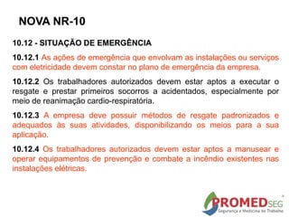 10.12 - SITUAÇÃO DE EMERGÊNCIA
10.12.1 As ações de emergência que envolvam as instalações ou serviços
com eletricidade devem constar no plano de emergência da empresa.
10.12.2 Os trabalhadores autorizados devem estar aptos a executar o
resgate e prestar primeiros socorros a acidentados, especialmente por
meio de reanimação cardio-respiratória.
10.12.3 A empresa deve possuir métodos de resgate padronizados e
adequados às suas atividades, disponibilizando os meios para a sua
aplicação.
10.12.4 Os trabalhadores autorizados devem estar aptos a manusear e
operar equipamentos de prevenção e combate a incêndio existentes nas
instalações elétricas.
NOVA NR-10
 