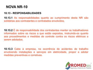10.13 - RESPONSABILIDADES
10.13.1 As responsabilidades quanto ao cumprimento desta NR são
solidárias aos contratantes e contratados envolvidos.
10.13.2 É de responsabilidade dos contratantes manter os trabalhadores
informados sobre os riscos a que estão expostos, instruindo-os quanto
aos procedimentos e medidas de controle contra os riscos elétricos a
serem adotados.
10.13.3 Cabe à empresa, na ocorrência de acidentes de trabalho
envolvendo instalações e serviços em eletricidade, propor e adotar
medidas preventivas e corretivas.
NOVA NR-10
 
