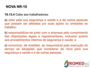 10.13.4 Cabe aos trabalhadores:
a) zelar pela sua segurança e saúde e a de outras pessoas
que possam ser afetadas por suas ações ou omissões no
trabalho;
b) responsabilizar-se junto com a empresa pelo cumprimento
das disposições legais e regulamentares, inclusive quanto
aos procedimentos internos de segurança e saúde; e
c) comunicar, de imediato, ao responsável pela execução do
serviço as situações que considerar de risco para sua
segurança e saúde e a de outras pessoas.
NOVA NR-10
 