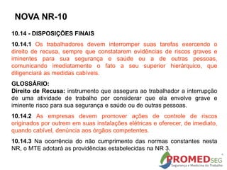 10.14 - DISPOSIÇÕES FINAIS
10.14.1 Os trabalhadores devem interromper suas tarefas exercendo o
direito de recusa, sempre que constatarem evidências de riscos graves e
iminentes para sua segurança e saúde ou a de outras pessoas,
comunicando imediatamente o fato a seu superior hierárquico, que
diligenciará as medidas cabíveis.
GLOSSÁRIO:
Direito de Recusa: instrumento que assegura ao trabalhador a interrupção
de uma atividade de trabalho por considerar que ela envolve grave e
iminente risco para sua segurança e saúde ou de outras pessoas.
10.14.2 As empresas devem promover ações de controle de riscos
originados por outrem em suas instalações elétricas e oferecer, de imediato,
quando cabível, denúncia aos órgãos competentes.
10.14.3 Na ocorrência do não cumprimento das normas constantes nesta
NR, o MTE adotará as providências estabelecidas na NR 3.
NOVA NR-10
 