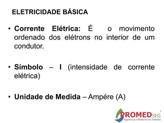 ELETRICIDADE BÁSICA
• Corrente Elétrica: É o movimento
ordenado dos elétrons no interior de um
condutor.
• Símbolo – I (intensidade de corrente
elétrica)
• Unidade de Medida – Ampére (A)
 