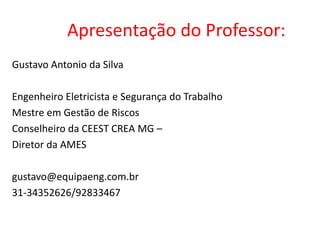 Apresentação do Professor:
Gustavo Antonio da Silva
Engenheiro Eletricista e Segurança do Trabalho
Mestre em Gestão de Riscos
Conselheiro da CEEST CREA MG –
Diretor da AMES
gustavo@equipaeng.com.br
31-34352626/92833467
 