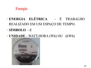 17
Energia
• ENERGIA ELÉTRICA - É TRABALHO
REALIZADO EM UM ESPAÇO DE TEMPO.
• SÍMBOLO - E
• UNIDADE - WATT-HORA (Wh) OU (kWh)
 