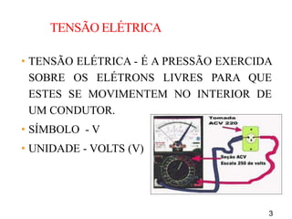 3
TENSÃO ELÉTRICA
• TENSÃO ELÉTRICA - É A PRESSÃO EXERCIDA
SOBRE OS ELÉTRONS LIVRES PARA QUE
ESTES SE MOVIMENTEM NO INTERIOR DE
UM CONDUTOR.
• SÍMBOLO - V
• UNIDADE - VOLTS (V)
 