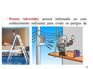 11
• Pessoa Advertida: pessoa informada ou com
conhecimento suficiente para evitar os perigos da
eletricidade.
 