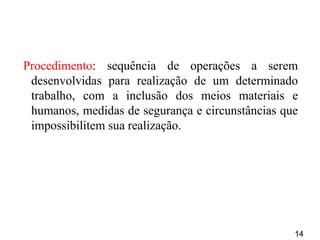 14
Procedimento: sequência de operações a serem
desenvolvidas para realização de um determinado
trabalho, com a inclusão dos meios materiais e
humanos, medidas de segurança e circunstâncias que
impossibilitem sua realização.
 