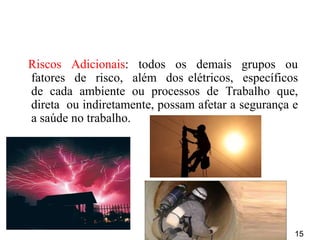 15
Riscos Adicionais: todos os demais grupos ou
fatores de risco, além dos elétricos, específicos
de cada ambiente ou processos de Trabalho que,
direta ou indiretamente, possam afetar a segurança e
a saúde no trabalho.
 