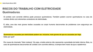 Safety/ Noções Básicas NR10
RISCOS DO TRABALHO COM ELETRICIDADE
Queimaduras
O contato com corrente elétrica pode provocar queimaduras. Também podem ocorrer queimaduras no caso de
contato direto com elementos condutores de eletricidade.
É, aliás, uma das mais graves lesões causadas ao corpo humano decorrentes de problemas com segurança em
eletricidade.
Queimaduras causadas por eletricidade podem ser, inclusive, mais graves do que as causadas por fogo.
Sabe por quê?
Por causa do chamado “fator iceberg“. Ou seja, a lesão externa não representa a gravidade da lesão interna. Esta, no
caso de queimaduras decorrentes de contato com corrente elétrica, é sempre bem maior do que a epidérmica
 